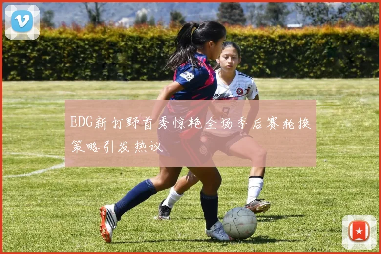 EDG新打野首秀惊艳全场季后赛轮换策略引发热议